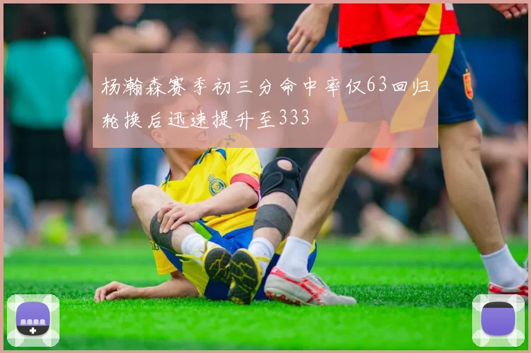 杨瀚森赛季初三分命中率仅63回归轮换后迅速提升至333