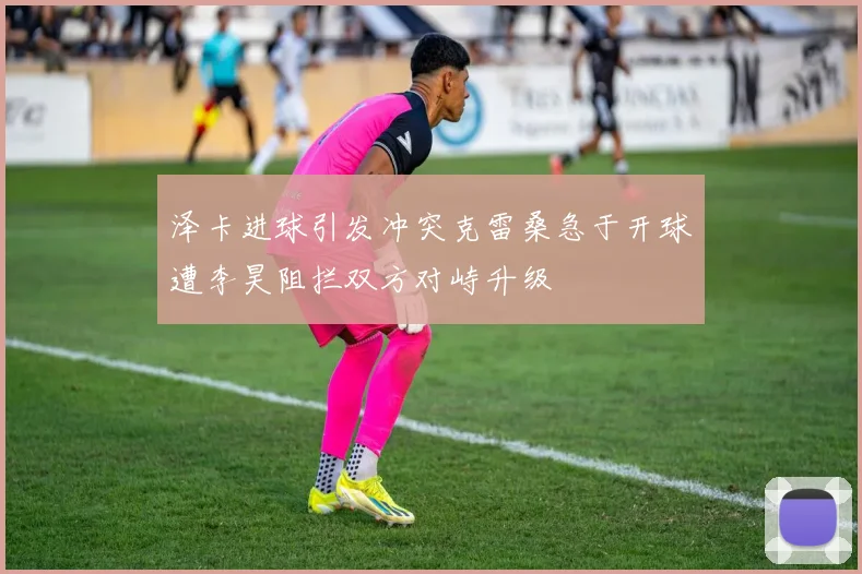 泽卡进球引发冲突克雷桑急于开球遭李昊阻拦双方对峙升级