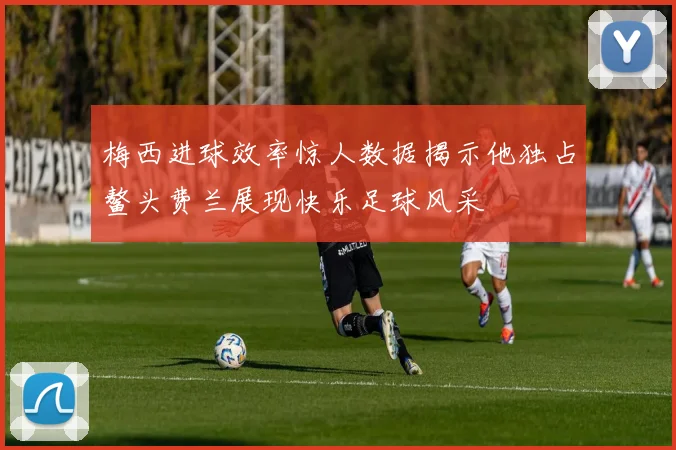 梅西进球效率惊人数据揭示他独占鳌头费兰展现快乐足球风采