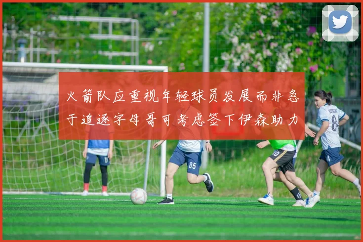 火箭队应重视年轻球员发展而非急于追逐字母哥可考虑签下伊森助力成长