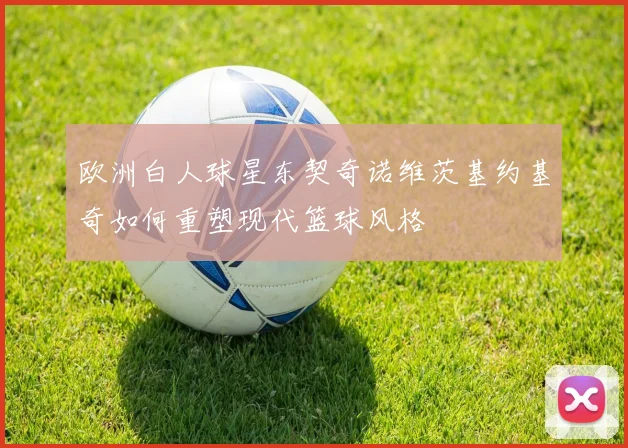 欧洲白人球星东契奇诺维茨基约基奇如何重塑现代篮球风格
