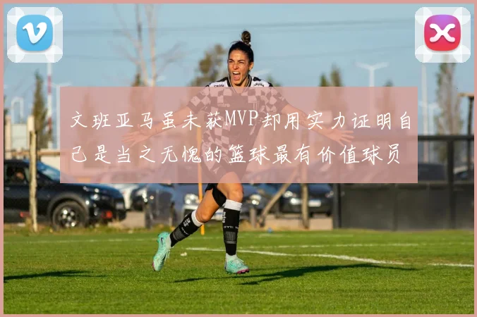 文班亚马虽未获MVP却用实力证明自己是当之无愧的篮球最有价值球员