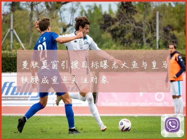 曼联夏窗引援目标曝光大鱼与皇马铁腰成重点关注对象