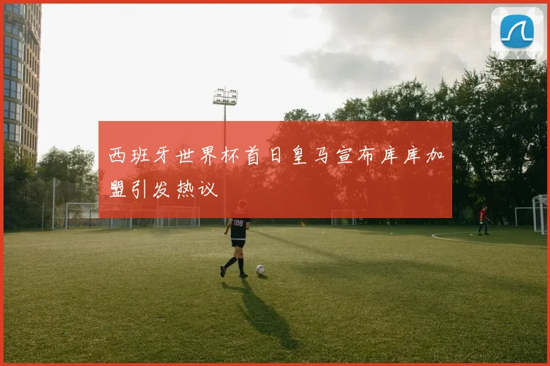 西班牙世界杯首日皇马宣布库库加盟引发热议