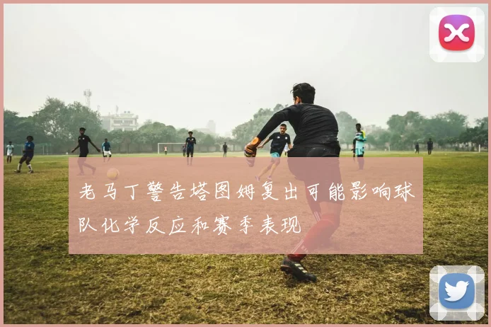 老马丁警告塔图姆复出可能影响球队化学反应和赛季表现