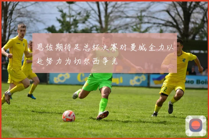 恩佐期待足总杯决赛对曼城全力以赴努力为切尔西争光