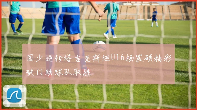 国少逆转塔吉克斯坦U16杨宸硕精彩破门助球队取胜