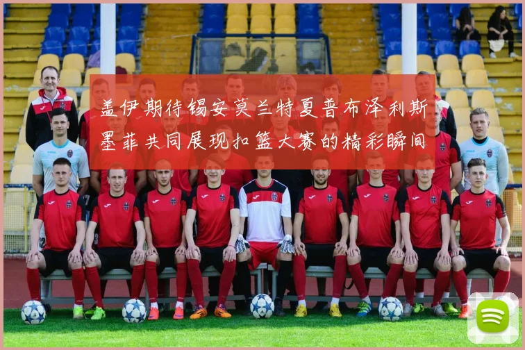 盖伊期待锡安莫兰特夏普布泽利斯墨菲共同展现扣篮大赛的精彩瞬间