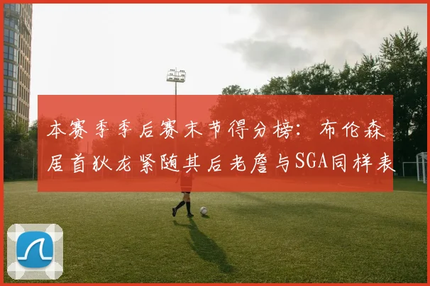 本赛季季后赛末节得分榜：布伦森居首狄龙紧随其后老詹与SGA同样表现出色