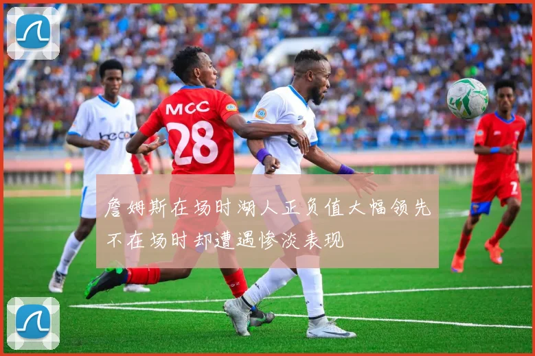 詹姆斯在场时湖人正负值大幅领先不在场时却遭遇惨淡表现