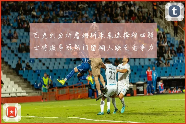 巴克利分析詹姆斯未来选择称回骑士将成争冠热门留湖人缺乏竞争力