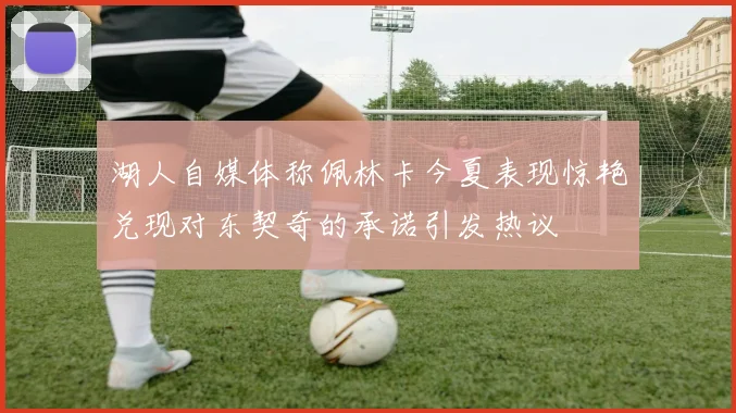 湖人自媒体称佩林卡今夏表现惊艳兑现对东契奇的承诺引发热议