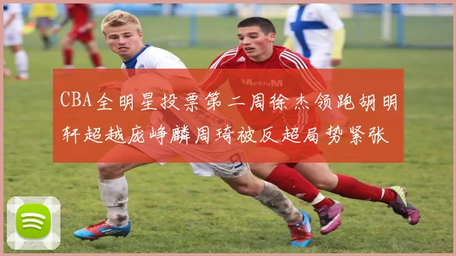 CBA全明星投票第二周徐杰领跑胡明轩超越庞峥麟周琦被反超局势紧张