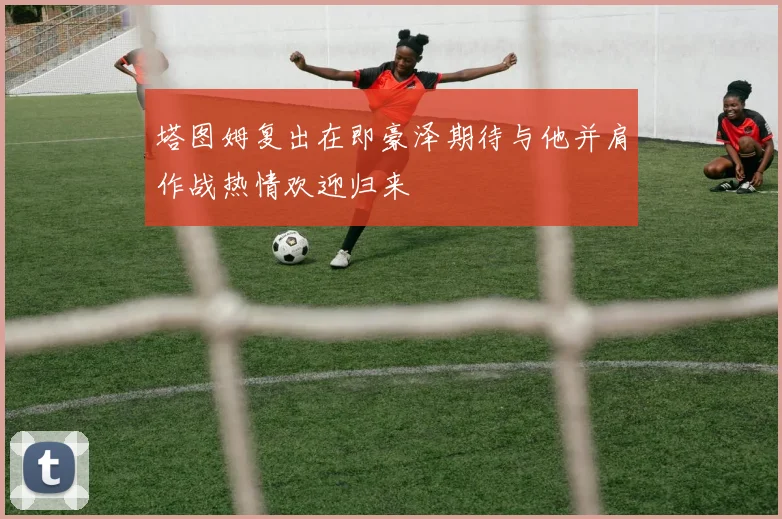 塔图姆复出在即豪泽期待与他并肩作战热情欢迎归来