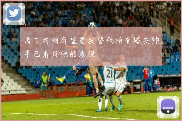 马丁内利有望首发替代帕奎塔安帅早已看好他的表现