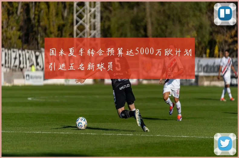 国米夏季转会预算达5000万欧计划引进五名新球员