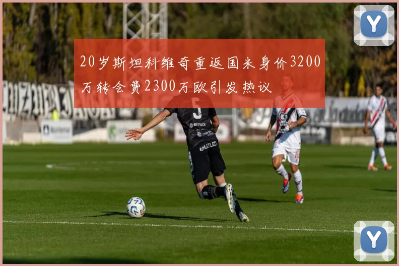 20岁斯坦科维奇重返国米身价3200万转会费2300万欧引发热议