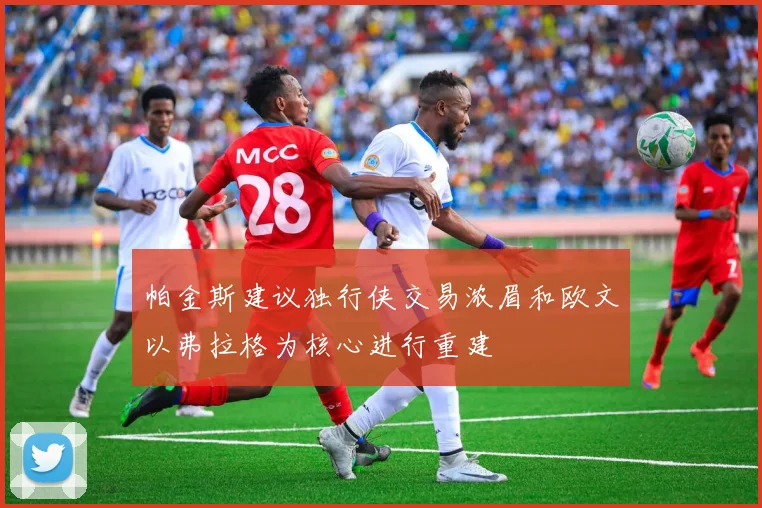 帕金斯建议独行侠交易浓眉和欧文以弗拉格为核心进行重建