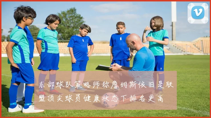 东部球队策略师称詹姆斯依旧是联盟顶尖球员健康状态下排名更高