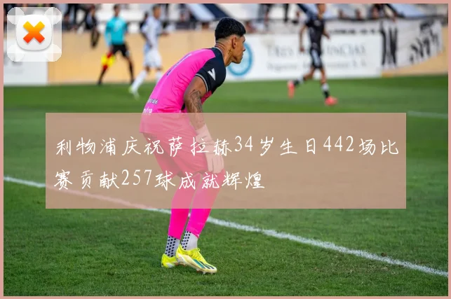 利物浦庆祝萨拉赫34岁生日442场比赛贡献257球成就辉煌