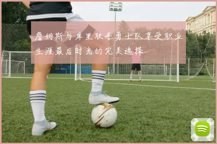 詹姆斯与库里联手勇士队享受职业生涯最后时光的完美选择