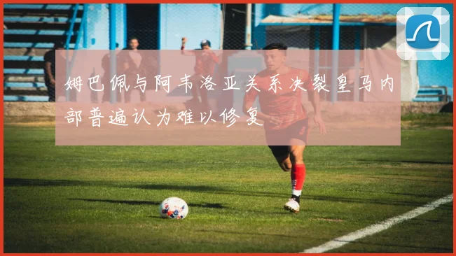 姆巴佩与阿韦洛亚关系决裂皇马内部普遍认为难以修复