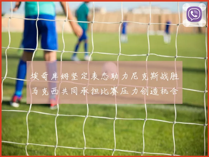 埃奇库姆坚定表态助力尼克斯战胜马克西共同承担比赛压力创造机会